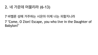2. 네 가운데 머물리라 (6-13)
7 바벨론 성에 거주하는 시온아 이제 너는 피할지니라
7 "Come, O Zion! Escape, you who live in the Daughter of
Babylon!"
 