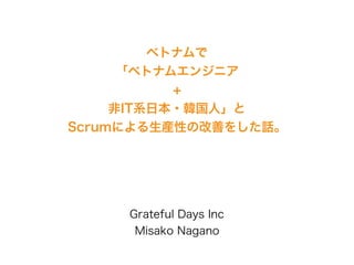 ベトナムで
「ベトナムエンジニア
+
非IT系日本・韓国人」と
Scrumによる生産性の改善をした話。
Grateful Days Inc
Misako Nagano
 