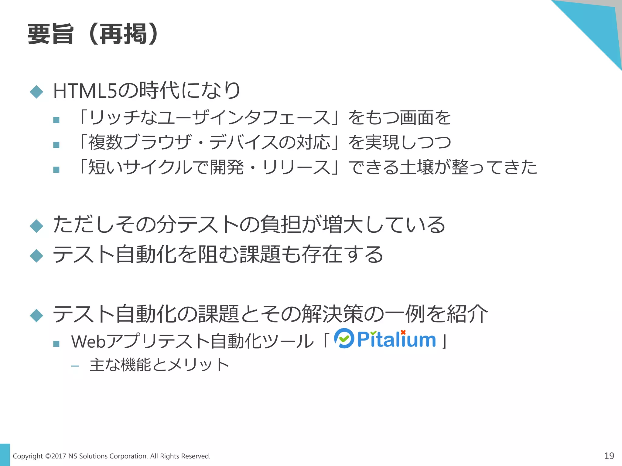 Copyright ©2017 NS Solutions Corporation. All Rights Reserved.
要旨（再掲）
19
 HTML5の時代になり
 「リッチなユーザインタフェース」をもつ画面を
 「複数ブラウザ・デバイスの対応」を実現しつつ
 「短いサイクルで開発・リリース」できる土壌が整ってきた
 ただしその分テストの負担が増大している
 テスト自動化を阻む課題も存在する
 テスト自動化の課題とその解決策の一例を紹介
 Webアプリテスト自動化ツール「 」
– 主な機能とメリット
 