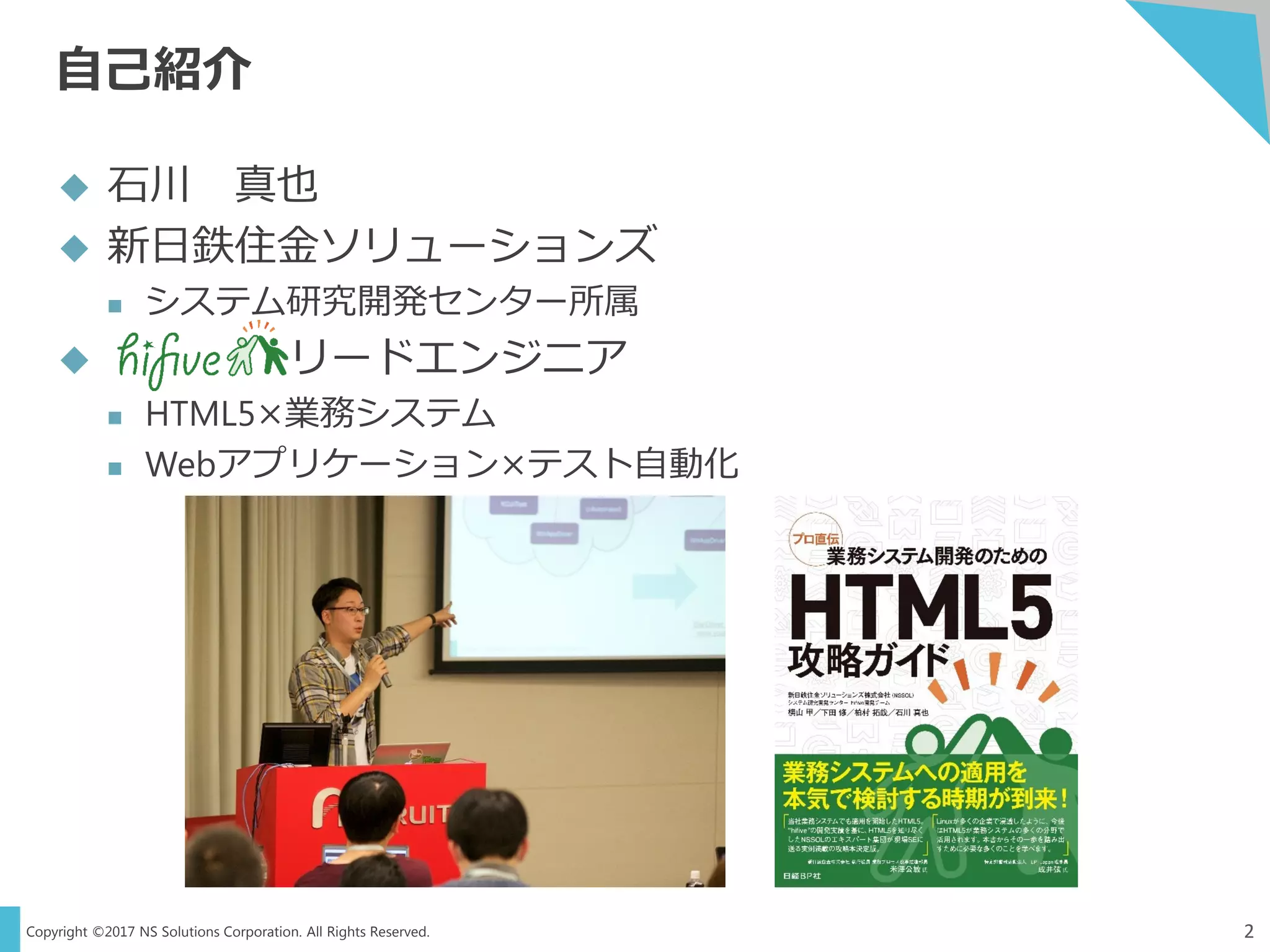 Copyright ©2017 NS Solutions Corporation. All Rights Reserved.
自己紹介
2
 石川 真也
 新日鉄住金ソリューションズ
 システム研究開発センター所属
 リードエンジニア
 HTML5×業務システム
 Webアプリケーション×テスト自動化
 