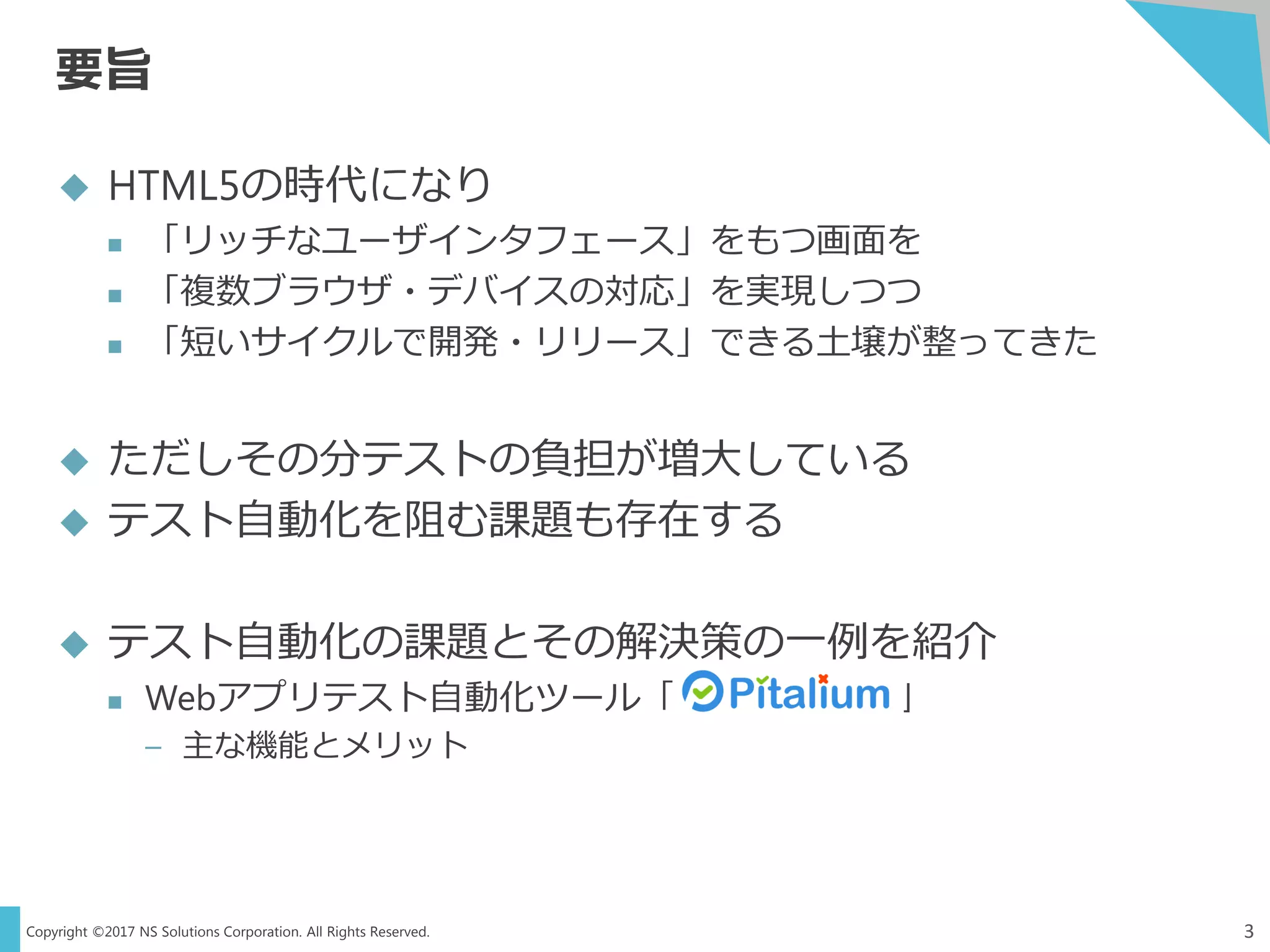 Copyright ©2017 NS Solutions Corporation. All Rights Reserved.
要旨
3
 HTML5の時代になり
 「リッチなユーザインタフェース」をもつ画面を
 「複数ブラウザ・デバイスの対応」を実現しつつ
 「短いサイクルで開発・リリース」できる土壌が整ってきた
 ただしその分テストの負担が増大している
 テスト自動化を阻む課題も存在する
 テスト自動化の課題とその解決策の一例を紹介
 Webアプリテスト自動化ツール「 」
– 主な機能とメリット
 