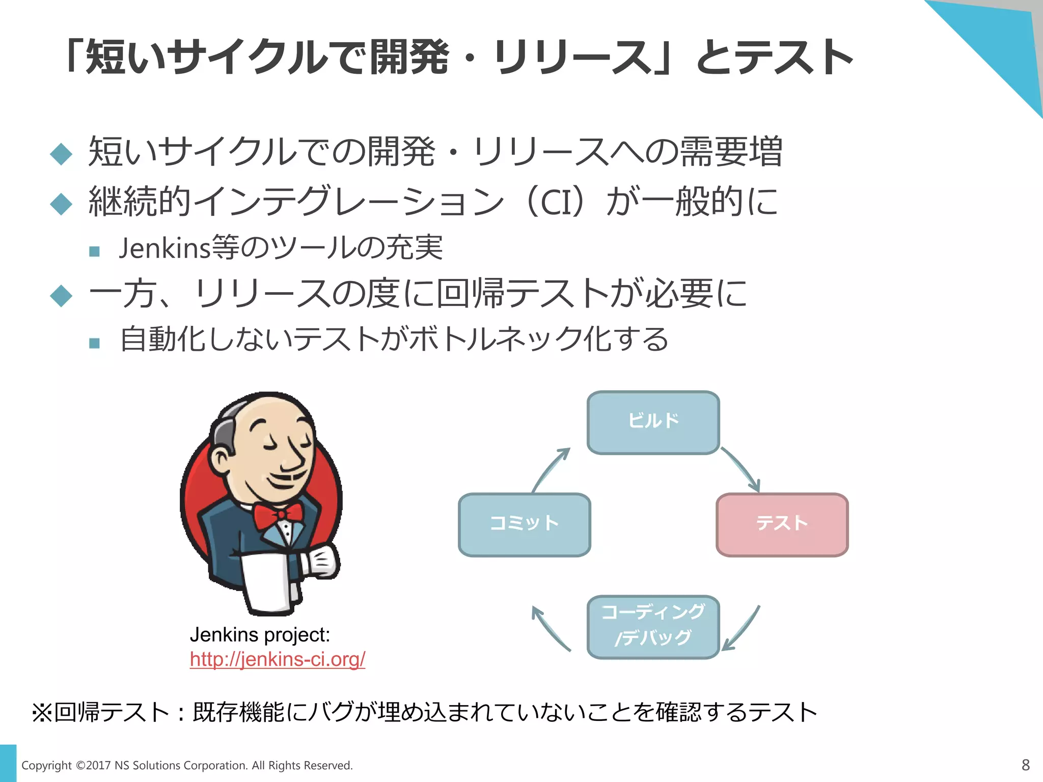 Copyright ©2017 NS Solutions Corporation. All Rights Reserved.
「短いサイクルで開発・リリース」とテスト
8
 短いサイクルでの開発・リリースへの需要増
 継続的インテグレーション（CI）が一般的に
 Jenkins等のツールの充実
 一方、リリースの度に回帰テストが必要に
 自動化しないテストがボトルネック化する
※回帰テスト：既存機能にバグが埋め込まれていないことを確認するテスト
Jenkins project:
http://jenkins-ci.org/
ビルド
テスト
コーディング
/デバッグ
コミット
 