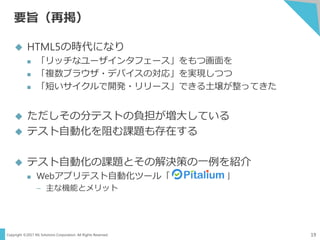 Copyright ©2017 NS Solutions Corporation. All Rights Reserved.
要旨（再掲）
19
 HTML5の時代になり
 「リッチなユーザインタフェース」をもつ画面を
 「複数ブラウザ・デバイスの対応」を実現しつつ
 「短いサイクルで開発・リリース」できる土壌が整ってきた
 ただしその分テストの負担が増大している
 テスト自動化を阻む課題も存在する
 テスト自動化の課題とその解決策の一例を紹介
 Webアプリテスト自動化ツール「 」
– 主な機能とメリット
 