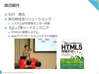 Copyright ©2017 NS Solutions Corporation. All Rights Reserved.
自己紹介
2
 石川 真也
 新日鉄住金ソリューションズ
 システム研究開発センター所属
 リードエンジニア
 HTML5×業務システム
 Webアプリケーション×テスト自動化
 