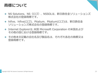Copyright ©2017 NS Solutions Corporation. All Rights Reserved.
商標について
20
 NS Solutions、NS（ロゴ）、NSSOLは、新日鉄住金ソリューションズ
株式会社の登録商標です。
 hifive、hifive(ロゴ)、Pitalium、Pitalium(ロゴ)は、新日鉄住金
ソリューションズ株式会社の登録商標です。
 Internet Explorerは､米国 Microsoft Corporation の米国および
その他の国における登録商標です。
 その他本文記載の会社名及び製品名は、それぞれ各社の商標又は
登録商標です。
 