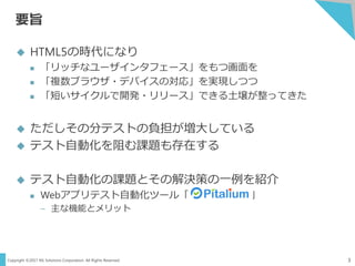 Copyright ©2017 NS Solutions Corporation. All Rights Reserved.
要旨
3
 HTML5の時代になり
 「リッチなユーザインタフェース」をもつ画面を
 「複数ブラウザ・デバイスの対応」を実現しつつ
 「短いサイクルで開発・リリース」できる土壌が整ってきた
 ただしその分テストの負担が増大している
 テスト自動化を阻む課題も存在する
 テスト自動化の課題とその解決策の一例を紹介
 Webアプリテスト自動化ツール「 」
– 主な機能とメリット
 