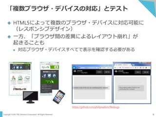 Copyright ©2017 NS Solutions Corporation. All Rights Reserved.
「複数ブラウザ・デバイスの対応」とテスト
6
 HTML5によって複数のブラウザ・デバイスに対応可能に
（レスポンシブデザイン）
 一方、「ブラウザ間の差異によるレイアウト崩れ」が
起きることも
 対応ブラウザ・デバイスすべてで表示を確認する必要がある
https://github.com/philipwalton/flexbugs
 