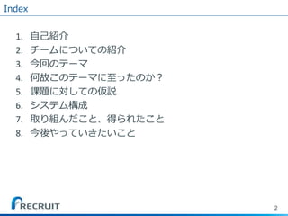 Index
1. 自己紹介
2. チームについての紹介
3. 今回のテーマ
4. 何故このテーマに至ったのか？
5. 課題に対しての仮説
6. システム構成
7. 取り組んだこと、得られたこと
8. 今後やっていきたいこと
2
 
