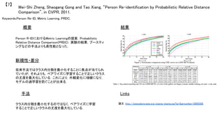Keywords:Person Re-ID, Metric Learning, PRDC, 	
新規性・差分	
手法	
結果	概要	
Person R-IDにおけるMetric Learningの提案．Probabilistic
Relative Distance Comparison(PRDC)．実験の結果，ブースティ
ングなどの手法よりも高性能となった．	
從來手法ではクラス内分散を最小化することに焦点が当てられ
ていたが，それよりも，ペアワイズに学習することで正しいクラス
の尤度を最大化している．これにより，外観変化に頑健になり，
モデルの過学習を防ぐことが出来る．	
クラス内分散を最小化するのではなく，ペアワイズに学習
することで正しいクラスの尤度を最大化している．	
Wei-Shi Zheng, Shaogang Gong and Tao Xiang, “Person Re-identification by Probabilistic Relative Distance
Comparison”, in CVPR, 2011.	
【7】	
Links	
論文：http://ieeexplore.ieee.org/stamp/stamp.jsp?tp=&arnumber=5995598	
	
 