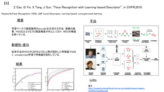 Keywords:Face Recognition, HOG, LBP Local Descriptor, Lerning-based, uunsupervised learning	
新規性・差分	
手法	
結果	
概要	
学習ベースで顔認識用のencoderを生成する手法．実験の結
果，HOGなどよりも7[%]程度精度が向上しており，90[%]の精度
を誇っている．	
従来手法のHOGやLBPのような人間が設計した特徴量ではな
く，unsupervised学習で特徴量を設計している．	
Z Cao, Q Yin, X Tang, J Sun, “Face Recognition with Learning-based Descriptor”, in CVPR,2010.	
【9】	
Links	
論文：
http://research.microsoft.com/en-us/um/people/jiansun/papers/
CVPR10_FaceReco.pdf	
 