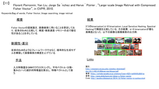 Keywords:Bag of words, Fisher Vector, Image searching, image retrival	
新規性・差分	
手法	
結果	概要	
Fisher Vectorの提案論文．画像検索に用いることを想定してお
り，従来のBoWと比較して，精度・検索速度・メモリーの点で優位
性があることを示している．	
従来のBoWのようなフレームワークではなく，確率的な生成モデ
ルを構築して画像検索の精度を上げている．	
入力特徴量をGMMでクラスタリングし，平均ベクトル・分散・
重みといった統計的特徴量を算出し，特徴ベクトルとして扱
う．	
3つのbinarization(α=0 binarization, Local Senstive Hashing, Spectral
Hashing)で精度を比較している，その結果，α=0 binarizationが最も
高精度となった．以下の画像は画像検索の出力例．	
Florent Perronnin, Yan Liu, Jorge Sa ́nchez and Herve ́ Poirier , “Large-scale Image Retrival with Compresed
Fisher Vector”, in CVPR, 2010.	
【11】	
Links	
論文：
http://citeseerx.ist.psu.edu/viewdoc/download?
doi=10.1.1.401.9140&rep=rep1&type=pdf	
著者：https://scholar.google.co.jp/citations?user=r8Zh-jwAAAAJ&hl=ja	
参考：http://www.slideshare.net/takao-y/fisher-vector	
Code: http://jacobcv.blogspot.jp/2014/12/fisher-vector-in-python.html	
	
	
 