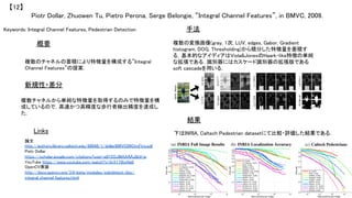 Keywords: Integral Channel Features, Pedestrian Detection	
新規性・差分	
手法	
結果	
概要	
複数のチャネルの蓄積により特徴量を構成する”Integral
Channel Features”の提案．	
複数チャネルから単純な特徴量を取得するのみで特徴量を構
成しているので，高速かつ高精度な歩行者検出精度を達成し
た．	
複数の変換画像(gray, 1次, LUV, edges, Gabor, Gradient
histogram, DOG, Thresholding)から積分した特徴量を蓄積す
る．基本的なアイディアはViola&JonesのHaark-like特徴の単純
な拡張である．識別器にはカスケード識別器の拡張版である
soft cascadeを用いる．	
下はINRIA, Caltech Pedestrian datasetにて比較・評価した結果である．	
Piotr Dollar, Zhuowen Tu, Pietro Perona, Serge Belongie, “Integral Channel Features”, in BMVC, 2009.	
【12】	
Links	
論文
http://authors.library.caltech.edu/60048/1/dollarBMVC09ChnFtrs.pdf	
Piotr Dollar
https://scholar.google.com/citations?user=a8Y2OJMAAAAJ&hl=ja	
YouTube https://www.youtube.com/watch?v=SrX1TBjxNq0	
OpenCV実装
http://docs.opencv.org/3.0-beta/modules/xobjdetect/doc/
integral_channel_features.html	
 