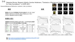 Keywords:Background Subtraction, evaluation, video surveillance	
新規性・差分	
結果	概要	
監視カメラにおける背景差分手法の比較を行っている．9つの
手法は，McFarlance・Stauffer・Oliver・McKenna・Li・Kim・
Zivkovic・Maddalena・Barnichである．	
背景差分の欠点などを洗い出すために，9つの手法の比較評
価を行っている．各手法の特徴は下記の通り．	
	
Sebastian Brutzer, Benjamin Hoferlin, Gunther Heidemann, “Evaluation of Background Subtraction Techniques
for Video Surveillance”, in CVPR, 2011.	
【13】	
Links	
論文：http://www.vis.uni-stuttgart.de/uploads/tx_vispublications/Brutzer2011-2.pdf	
著者：http://ikw.uni-osnabrueck.de/en/heidemann	
 