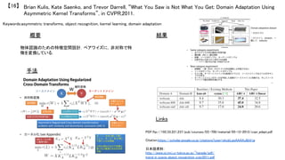 Keywords:asymmetric transforms, object recognition, kernel learning, domain adaptation	
手法	
結果	概要	
物体認識のための特徴空間設計．ペアワイズに，非対称で特
徴を変換している．	
Brian Kulis, Kate Saenko, and Trevor Darrell, “What You Saw is Not What You Get: Domain Adaptation Using
Asymmetric Kernel Transforms”, in CVPR,2011.	
【16】	
Links	
PDF:ftp://192.33.221.237/pub/courses/EE-700/material/05-12-2012/cvpr_adapt.pdf	
	
Citation:https://scholar.google.co.jp/citations?user=okcbLqoAAAAJ&hl=ja	
	
日本語資料：
http://www.isi.imi.i.u-tokyo.ac.jp/~harada/pdf/
trend_in_scene_object_recognition_cvpr2011.pdf	
 