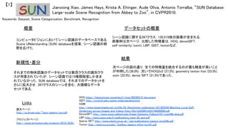 Keywords: Dataset, Scene Categorization, Benchmark, Recognition	
新規性・差分	
データセットの概要	
結果	
概要	
コンピュータビジョンにおいてシーン認識のデータベースである
Scene UNderstanding (SUN) databaseを提案．シーン認識の裾
野を広げた．	
それまでの物体認識のデータセットでは数百クラスの識別クラ
スが用意されていたが，シーン認識では15種類程度しか含ま
れていなかった．SUN databaseでは，それまでのデータセットを
さらに拡大させ，397クラスのシーンを含む，大規模なデータ
セットである．	
シーン認識に関する397クラス，130,519枚の画像が含まれる．
画像例は次ページ．比較した特徴量は，HOG, denseSIFT,
self-similarity (ssim), LBP, GIST, textonなど．	
次ページの図の通り．全ての特徴量を統合するのが最も精度が高いこと
が判明した(38.0%)．次いでHOG2x2 (27.2%), geometry texton hist (23.5%),
ssim (22.5%), dense SIFT (21.5%)であった．	
Jianxiong Xiao, James Hays, Krista A. Ehinger, Aude Oliva, Antonio Torralba, “SUN Database:
Large-scale Scene Recognition from Abbey to Zoo”, in CVPR2010.	
【1】	
Links	
論文ページ：	
http://cs.brown.edu/~hays/papers/sun.pdf	
	
プロジェクトページ：	
http://vision.princeton.edu/projects/2010/SUN/	
	
HOG https://hal.archives-ouvertes.fr/inria-00548512/document	
GIST http://cvcl.mit.edu/scene_understanding.html	
SSIM
http://www.researchgate.net/profile/Eli_Shechtman/publication/221362526_Matching_Local_Self-
Similarities_across_Images_and_Videos/links/02e7e520897af25746000000.pdf	
DenseSIFT http://www.vision.caltech.edu/Image_Datasets/Caltech101/cvpr06b_lana.pdf	
LBP http://www.outex.oulu.fi/publications/pami_02_opm.pdf	
Sparse SIFT http://www.robots.ox.ac.uk/~vgg/publications/papers/sivic04b.pdf	
Texton http://www.ics.uci.edu/~fowlkes/papers/mftm-iccv01.pdf	
 