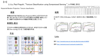 Keywords:Random Projection, Texture classification, 	
新規性・差分	
手法	
結果	概要	
特徴次元手法であるRandom Projection(RP)によるテクスチャ分
類．RPにおけるパッチサイズや次元数などを詳細に検討してい
る．実験では従来のPCAや複数の特徴と比較している．	
テクスチャ分類の汎用性を向上するため，RPをテクスチャ分類
用にfine-tuningしている．万能辞書の作成．	
Li Liu, Paul Fieguth, “Texture Classification using Compressed Sensing ”, in PAMI, 2012.	
【17】	
Links	
3つのデータセット(Brodatz, CUReT, MSRC)に対して検証実験してい
る．	
論文：http://ieeexplore.ieee.org/xpls/abs_all.jsp?arnumber=6136524	
	
著者：http://www.sbs.ox.ac.uk/community/people/li-liu	
	
 