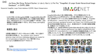 Keywords: ImageNet, Large-Scale database, ILSVRC, Object Categorization	
新規性・差分	
手法	概要	
ILVRCで用いられるImageNetの提案．ImageNetはWordNetと呼
ばれる構造化された単語の概念に沿って画像が収集・構成さ
れる．1000万ものアノテーションされた画像データを含む．その
網羅性と大規模な画像データから，のちにDeep Learningの火
付け役にもなった．	
分野最大規模のデータベースをpublicに公開し，さらに追加で
きる仕組みを考案した．”As computer vision research
advances, larger and more challenging datasets are needed for
the next generation of algorithms.”として数年後にDeep
Learningによる躍進を支えるデータとなった．	
ImageNetはWordNetに従い画像を収集し，クラスが構造化されている．
WordNetではsynsetと呼ばれるフレーズに従い構成されていて各synsetに
500~1000枚のアノテーションされた画像が含まれるように収集した．ImageNet
は12のsubtree-- mammal, bird, fish, reptile, amphibian, vehicle, furniture,
musical instrument, geological formation, tool, flower, fruit に5,247synsetと(当
時)320万枚の画像が含まれる．さらに，各項目内のデータ分散や画像の網羅
性，収集法についても言及している．	
将来展望として，2009年当時のImageNetはWordNetの10%しか含んでいないと
している．これに対してAmazon Mechanical Turk (AMT)によるタグ付けにより，
5千万のアノテーションされたクリーンかつ多様性や解像度を考慮したデータを
公開したいとしている．さらには物体検出のための位置情報やセグメンテー
ション，cross-synset問題にも取り組むべくラベル付けをしたいと主張．	
Jia Deng, Wei Dong, Richard Socher, Li-Jia Li, Kai Li, Li Fei-Fei, “ImageNet: A Large-Scale Hierarchical Image
Database”, in CVPR, 2009.	
【20】	
Links	
論文 http://www.image-net.org/papers/imagenet_cvpr09.pdf	
プロジェクト http://image-net.org/index	
	
 
