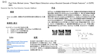 Keywords: Haar-like, Face Detection, Cascade, AdaBoost	
新規性・差分	
手法	
結果	
概要	
Viola-Jones論文．顔検出手法の研究を進める要因となった論
文．	
コントリビューションは3つあると主張．	
1.  Integral imageの提案．のちのHaar-like特徴となる	
2.  AdaBoostベースの学習方法	
3.  カスケード型識別器を提案	
まずHaar-like特徴量の提案があげられる．画像内の矩形領域内の明度の累
積を高速に処理するためのIntegral Imageを提案した．隣り合う領域の明暗差
の組み合わせが顔検出に非常に有効なことを実証した．有効なHaar-like特
徴を学習するためにAdaBoostが採用された．AdaBoostではあるクラスを分類
するために有効な特徴量を選択し，さらに次の特徴量が最初の特徴量が苦
手とするものを選択する．上位の特徴量のみで有効なベクトルを抽出できる
ため，識別性能のみならず計算コストの面でも良い性能を保証できる．さらに
は，カスケード型識別器として，識別器を複数連ねることにより，早期に異な
る特徴を棄却することができる．左はHaar-like特徴，右はカスケード型識別
器．	
右はMIT+CMUの顔データセットに対して学
習・識別を行った結果である．さらに，提案
手法は384x288pxlの画像に対して15fpsで顔
検出を実現した．使用PCはIntel Pentium III
だったので，当時としては画期的な性能を誇
る顔検出器であった．	
Paul Viola, Michael Jones, “Rapid Object Detection using a Boosted Cascade of Simple Features”, in CVPR,
2001.	
【21】	
Links	
論文
https://www.cs.cmu.edu/~efros/courses/
LBMV07/Papers/viola-cvpr-01.pdf	
wikipedia
https://en.wikipedia.org/wiki/Haar-
like_features	
参考
http://www.vision.cs.chubu.ac.jp/cvtutorial/
pdf/03objectdetection.pdf	
	
 