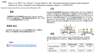 Keywords: Unsupervised feature learning, Action Recognition, ISA	
新規性・差分	
手法	
結果	
概要	
行動認識のための特徴量をIndependent Subspace Analysis
(ISA)により自動学習し，行動の認識性能を高める．特に，CNN
ベースの自動特徴学習も行っている．	
HOGやSIFTのようなhand-craftedな特徴量ではなく，教師なし
学習により行動認識に有効な特徴量を設定する．	
ISAは有効な多変量解析手法であることが知られるが，ICAに比べて計算コス
トが高いことが知られる．提案手法では，時系列データのように膨大なデータ
を入力としても学習できるような仕組みを考案するため，Convolutional Neural
Networks (CNN)の畳み込みとプーリングの仕組みを参考にした．フィルタに
はparametric Gabor filterを用い，重みWの学習にISAを用いている．また，構
造をよりdeepにするためには左図のようにISAによるパラメータ学習とPCAの
白色化を行う．	
Hollywood2やYouTubeデータセットに対してもそれぞれ53.3%，75.8%と非
常に高い性能が出たことを示した．詳細な手法の比較は下記の表に示
す．	
Quoc V. Le, Will Y. Zou, Serena Y. Yeung, Andrew Y. Ng, “Learning hierarchical invariant spatio-temporal
features for action recognition with independent subspace analysis”, in CVPR, 2011.	
【22】	
Links	
論文 http://cs.stanford.edu/~quocle/LeZouYeungNg11.pdf	
著者ページ http://cs.stanford.edu/~quocle/publications.html	
	
 