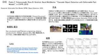 Keywords: Deformable Part Models (DPM), Object Detection, HOG	
新規性・差分	
手法	
結果	
概要	
CVPR2008に提案されたDPMの改良版．Pictorial Structureに
より構成された部位ベースモデルをカスケード型識別器で構成
することで，位置の制約条件から精度や計算コストを向上させ
る．	
Star-structured modelやdynamic programming, distance
transformにより，PASCAL datasetに対して高い精度を誇った
だけでなく，20倍の速度で検出することができた．	
右図は2つの異なるカスケード型識別器を走らせた結果である．Pictorial
Structureによる車と人物の尤度マップが異なることが確認できる．Star model
を適用しており，各パーツの位置を理想のパーツ位置と比較する．全てのパー
ツをそれぞれ計算して最終的なスコア値を得る．スコアをを閾値処理により棄
却するのであるが，その際の閾値をApproximately Admissible (PAA)により決
定する．左図は検出画像と自転車モデルの全体とカスケード型識別器の各識
別モデルである．	
右の表がprecision-recallであり，
概ねベースラインであるDPMから
精度を損なうことなくスピードを向
上させることに成功した．例えば
bicycleでは22倍のスピードアップを
達成し，各フレーム313msで処理で
きる．	
Pedro F. Felzenszwalb, Ross B. Girshick, David McAllester, “Cascade Object Detection with Deformable Part
Models”, in CVPR, 2010.	
【24】	
Links	
論文
http://www.cs.berkeley.edu/~rbg/papers/Cascade-Object-
Detection-with-Deformable-Part-Models--Felzenszwalb-
Girshick-McAllester.pdf	
プロジェクト http://www.cs.berkeley.edu/~rbg/star-cascade/	
	
 