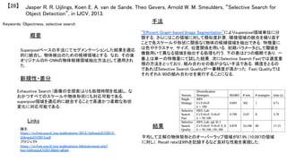 Keywords: Objectness, selective search	
新規性・差分	
手法	
結果	
概要	
Superpixelベースの手法にてセグメンテーションした結果を適応
的に統合し，物体検出のための候補領域とする．なお，その後
オリジナルのR-CNNの物体候補領域抽出方法として適用され
た．	
Exhaustive Search (画像の全探索)よりも処理時間を低減し，な
おかつすべてのスケールや物体形状にも対応可能である．
superpixel領域を適応的に統合することで高速かつ柔軟な形状
変化に対応可能である．	
“Efficient Graph-based Image Segmentation”によりsuperpixel領域単位に分
類する．さらにはこの領域に対して類似度計算，隣接領域の統合を繰り返す
ことで各スケールや形状に関係なく物体の候補領域を抽出できる．特徴量に
は色やテクスチャ，サイズ，位置関係を用いる．初期パラメータとして閾値を
複数用いて異なる領域を抽出する処理も行う．下の表は3つの戦略であり，一
番上は単一の特徴量にて試した結果．次にSelective Search Fastでは速度重
視の方法をとっており，組み合わせの数が少ない手法である．精度をとるの
であればSelective Search Qualityが一番精度が高かった．Fast/Qualityでは
それぞれ8/80の組み合わせを実行することになる．	
平均して正解の物体矩形とのオーバーラップ領域が87.9% (10,097の領域
に対し)，Recall rateは99%を記録するなど良好な性能を実現した．	
Jasper R. R. Uijlings, Koen E. A. van de Sande, Theo Gevers, Arnold W. M. Smeulders, “Selective Search for
Object Detection”, in IJCV, 2013.	
【28】	
Links	
論文
https://ivi.fnwi.uva.nl/isis/publications/2013/UijlingsIJCV2013/
UijlingsIJCV2013.pdf	
プロジェクト
https://ivi.fnwi.uva.nl/isis/publications/bibtexbrowser.php?
key=UijlingsIJCV2013&bib=all.bib	
	
 