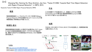 Keywords: Faster R-CNN, Region Proposal Networks (RPN)	
新規性・差分	
手法	
結果	
概要	
物体候補領域をニューラルネットワークにて計算するRegion
Proposal Networks (RPN)を提案することで，End-to-Endで候
補領域抽出~物体検出が可能になった．	
物体候補領域を別処理により設定する必要があったが，Faster
R-CNNでは物体候補領域もCNNアーキテクチャ内で抽出可
能．実験では約5FPSでの物体検出やPASCAL VOCで最高精
度を記録した．	
入力の画像サイズを適応的にした．画像を入力すると中間層
(intermediate layer)を通り抜け物体候補領域(reg layer)と領域
ないのスコア値(cls layer)を計算する．	
PASCAL VOC 2007にて73.2%, 2012にて70.4%を達成した．候補領域の数
も最大300としている．	
Shaoqing Ren, Kaiming He, Ross Girshick, Jian Sun, “Faster R-CNN: Towards Real-Time Object Detection
with Region Proposal Networks”, in NIPS, 2015.	
【31】	
Links	
論文 http://arxiv.org/pdf/1506.01497v2.pdf	
GitHub (Python) https://github.com/rbgirshick/py-faster-rcnn	
GitHub (Matlab) https://github.com/ShaoqingRen/faster_rcnn	
 