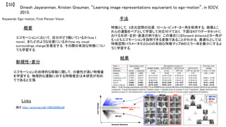 Keywords: Ego-motion, First Person Vision	
新規性・差分	
手法	
結果	
概要	
エゴモーションにおいて，自分がどう動いているか(how I
move)，またどのような位置にいるか(how my visual
surroundings change)を推定する．その際の有効な特徴につい
ても学習する．	
エゴモーションの自律的な移動に関して，分離性が高い特徴量
を学習する．物理的な運動に対する特徴推定は本研究が初め
てであると主張．	
特徴として，3次元空間の位置，ロール・ピッチ・ヨー角を取得する．画像とこ
れらの運動をペアとして学習して対応付けておく．下図はKITTIデータセットに
おける右折・左折・直進の例であり，この場合にはforward distanceとヨー角が
もっともエゴモーションを説明できる変数であることがわかる．最適化としては
特徴空間パラメータΘとDxDの有効な特徴マップMのエラー率を最小にするよ
うに学習する．	
Dinesh Jayaranman, Kristen Grauman, “Learning image representations equivariant to ego-motion”, in ICCV,
2015.	
【33】	
Links	
論文 http://arxiv.org/pdf/1505.02206.pdf	
	
 