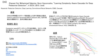 Keywords: Pedestrian Detection, Deep Learning, Convolutional Neural Networks (CNN), Cascade	
新規性・差分	
手法	
結果	
概要	
CNNとの特徴量とカスケード識別器による歩行者検出の論文．
Caltech pedestrian benchmarkやKITTI datasetに対して歩行者
検出の実験を行い，良好な精度を達成．	
Complexity-awareなブースティング手法を提案し，カスケード識
別を実現したことや，プーリングの仕組みにより効果的にCNN
特徴やHand-craftedな特徴を統合した．	
有効なブースティングの手法であるComplexity-Aware Cascade
Training (CompACT)を提案．学習ではAdaBoostの出力F の(empirical)
リスク関数RE[F] や(complexity)リスク関数Rc[F] から構成されるL[F] =
RE[F]+ηRc[F]をLagrangianにより最適化する．ACF特徴を前処理として
用い，特徴量のプーリングにはSelf-similarity (SS) feature,
Checkerboard feature, HOG, CNNを用いる．	
図のように，Caltech
datasetに対してエラー率が
11.7%と最高性能を達成し
た．CompactはACF + small
CNN featureを用い，
Compact-Deepは深層学習
にVGG modelも追加した．	
Zhaowei Cai, Mohammad Saberian, Nuno Vasconcelos, “Learning Complexity-Aware Cascades for Deep
Pedestrian Detection”, in ICCV, 2015. (oral)	
【35】	
Links	
論文 http://arxiv.org/abs/1507.05348v1	
著者(Z.Cai) https://sites.google.com/site/zhaoweicai1989/	
	
歩行者検出主要特徴	
ACF 	
SS	
Filter Channel Feat. 	
katamari 	
Spatial pooling+ 	
 