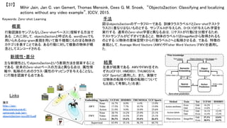 Mihir Jain, Jan C. van Gemert, Thomas Mensink, Cees G. M. Snoek, “Objects2action: Classifying and localizing
actions without any video example”, ICCV, 2015.	
【37】	
Keywords: Zero-shot Learning	
新規性・差分	
手法	
結果	
概要	
行動認識をサンプルなし(Zero-shotベース)に理解する方法で
ある．これに対して，objects2actionと呼ばれる，word2vecでも
用いられるskip-gram表現を用いて数千種類にものぼる物体の
カテゴリを表すことである．ある行動に対して複数の物体が概
念としてエンコードされる．	
主な新規性としてobjects2actionという表現方法を提案すること
である．従来のZero-shotベースの方法と異なる点は，属性情
報や，転移のためのクラス-属性のマッピングを与えることなし
に行動を認識する点である．	
図はobjects2actionのデータフローである．訓練クラスラベルYとZero-shotテストク
ラスZに重なりはないものとする．サンプルXが与えられ，D={X,Y}が与えられ学習を
実行する．通常のZero-shot学習と異なる点は，(i)テストが行動Zを分類するため，
テストサンプルがビデオVであること，物体のラベルYはImageNetから取得されるも
のとする (ii)物体の意味空間Yから行動ラベルZへと転移させる点，である．特徴の
表現として，Average Word Vectors (AWV)やFisher Word Vectors (FWV)を適用し
た．	
左表が結果である．AWVやFWVをそれ
ぞれUCF101, HMDB51, THUMOS14,
UCF Sportsに適用した．また，実験で
は物体の転移や行動の転移について
も比較して考察した(右表)．	
Links	
論文
http://isis-
data.science.uva.nl/
cgmsnoek/pub/jain-
objects2action-iccv2015.pdf	
 