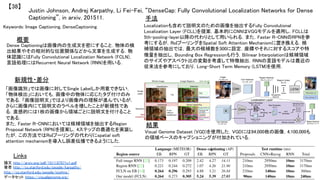 Justin Johnson, Andrej Karpathy, Li Fei-Fei, “DenseCap: Fully Convolutional Localization Networks for Dense
Captioning”, in arxiv, 201511.	
【38】	
Keywords: Image Captioning, DenseCaptioning	
新規性・差分	
手法	
結果	
概要	
Dense Captioningは画像内の生成文を密にすること．物体の検
出結果やその相対的な位置関係などから文章を生成する．物
体認識にはFully Convolutional Localization Network (FCLN)，
言語処理にはRecurrent Neural Network (RNN)を用いる．	
「画像識別」では画像に対してSingle Labelしか用意できない，
「物体検出」においても，画像中の物体に応じたタグ付けのみ
である．「画像説明文」ではより画像内の理解が進んでいるが，
さらに画像内にて説明文のラベルを増したことが新規性であ
る．直感的には1枚の画像から領域ごとに説明文を付けること
である．	
また，Faster R-CNNにおいては候補領域を抽出するRegion
Proposal Network (RPN)を提案し，4ステップの最適化を実装し
たが，この方法ではRoIプーリングの代わりにspatial soft
attention mechanismを導入し誤差伝播できるようにした．	
Localizationも含めて説明文のための画像を抽出するFully Convolutional
Localization Layer (FCLL)を提案．基本的にCNNはVGGモデルを適用し，FCLLは
5th-pooling-layer以降の代わりとして用いられる．また，Faster R-CNNのRPNを参
考にするが，RoIプーリングをSpatial Soft Attention Mechanismに置き換える．候
補領域の抽出では，最大の候補数を300に設定，座標やそれに対するスコアや特
徴量を抽出し，Bounding Box Regressionも行う．Bilinear Interpolationは候補領域
のサイズやアスペクト比の変動を考慮して特徴抽出．RNNの言語モデルは最近の
従来法を参考にしており，Long-Short Term Memory (LSTM)を使用．	
Visual Genome Dataset (VGD)を使用した．VGDには94,000枚の画像，4,100,000も
の領域ベースのキャプショニングが付加されている．	
Links	
論文 http://arxiv.org/pdf/1511.07571v1.pdf	
著者 http://cs.stanford.edu/people/karpathy/	
http://cs.stanford.edu/people/jcjohns/	
データセット https://visualgenome.org/	
 