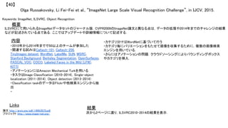 Olga Russakovsky, Li Fei-Fei et al., “ImageNet Large Scale Visual Recognition Challenge”, in IJCV, 2015.	
【40】	
Keywords: ImageNet, ILSVRC, Object Recognition	
内容	
結果	
概要	
ILSVRCにて用いられるImageNetデータセットのジャーナル版．CVPR2009のImageNet論文と異なる点は，データの拡張や2014年までのチャレンジの結果
などが記述されている点である．ここではアップデートや詳細情報について記述する．	
・2010年から2014年までで50以上のチームが参加した	
・関連する試みはCaltech-101, Caltech-256,
TinyImages dataset, WordNet, LabelMe, SUN, MSRC,
Stanford Background, Berkeley Segmentation, OpenSurfaces,
PASCAL VOC, COCO, Labeled Faces in the Wild (LFW),
KITTI	
・アノテーションにはAmazon Mechanical Turkを用いる 	
・タスクはImage Classification (2010-2014)，Single-object
localization (2011-2014)，Object detection (2013-2014)	
・Classification taskのデータはFlickrや他検索エンジンから抽
出	
・	
次から2ページに渡り，ILSVRC2010-2014の結果を表示．	
Links	
論文 http://arxiv.org/pdf/1409.0575.pdf	
プロジェクト http://www.image-net.org/	
・カテゴリ分けはWordNetに基づいて行う	
・カテゴリ毎にバリエーションをもたせて画像を収集するために，複数の画像検索
エンジンを用いている．	
・さらにはアノテーションの問題．クラウドソーシングによりバウンディングボックス
やカテゴリを挿入．	
 