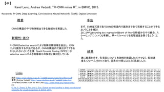 Keywords: R-CNN, Deep Learning, Convolutional Neural Networks (CNN), Object Detection	
新規性・差分	
手法	
結果	
概要	
CNNの構造の中で物体検出できる仕組みを実装した．	
R-CNNはselective searchにより物体候補領域を抽出し，CNN
により識別する手法であるが，CNNの構造内で検出までできる
かもしれないという主張．Spatil Pyramid Pooling (SPP)[1]や
selective searchによる物体検出の解析と検討をしている．	
まず，SVMは冗長でありCNNの構造内で識別まで全て完結することができる
ということを検討．	
次にSPPとbounding box regressionをbank of filterの枠組みの中で統合．ス
ケーリングについても考察し，単一スケールでも処理速度を保てるようにし
た．	
表に結果を示す．各項目について有効性を確認しただけでなく，処理速
度も1フレーム160msであり，従来の16倍以上(2.5s)高速にした．	
Karel Lenc, Andrea Vedaldi, “R-CNN minus R”, in BMVC, 2015.	
【44】	
Links	
論文 http://www.robots.ox.ac.uk/~vedaldi/assets/pubs/lenc15rcnn.pdf	
著者 (Andrea Vedaldi) http://www.robots.ox.ac.uk/~vedaldi/index.html	
コードMatConvNet: CNN for MATLAB http://www.vlfeat.org/matconvnet/	
[1]
K. He, X. Zhang, S. Ren, and J. Sun. Spatial pyramid pooling in deep convolutional
networks for visual recognition. In ECCV, 2014.	
 
