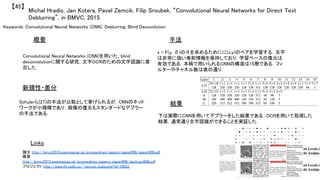 Keywords: Convolutional Neural Networks (CNN), Deblurring, Blind Decovolution	
新規性・差分	
手法	
結果	
概要	
Convolutional Neural Networks (CNN)を用いた，blind
deconvolutionに関する研究．文字OCRのための文字認識に着
目した．	
Schulerら[27]の手法が比較として挙げられるが，CNNのネット
ワークが小規模であり，画像の復元もスタンダードなデブラー
の手法である．	
x = F(y, θ)のθを求めるためにに(x,y)のペアを学習する．文字
は非常に強い事前情報を保持しており，学習ベースの復元は
有効である．本稿で用いられるCNNの構造は15層である．フィ
ルターやチャネル数は表の通り．	
下は実際にCNNを用いてデブラーをした結果である．OCRを用いて処理した
結果，通常通り文字認識ができることを実証した．	
Michal Hradis, Jan Kotera, Pavel Zemcik, Filip Sroubek, “Convolutional Neural Networks for Direct Text
Deblurring”, in BMVC, 2015.	
【45】	
Links	
論文 http://bmvc2015.swansea.ac.uk/proceedings/papers/paper006/paper006.pdf	
概要
http://bmvc2015.swansea.ac.uk/proceedings/papers/paper006/abstract006.pdf	
プロジェクト http://www.fit.vutbr.cz/~zemcik/pubs.php?id=10922	
 