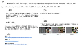 Keywords: Deep Learning, Convolutional Neural Networks (CNN), Visualization, AlexNet, Caltech 101, Caltech 256	
新規性・差分	
手法	
結果	
概要	
Deep Learningは非常に有効な特徴量を抽出することで知られ
ているが，その構造はブラックボックスであった．本稿ではCNN
特徴を可視化することにより少しでも特徴抽出に関する理解を
深める．	
Deep Learningによる識別を行うだけでなく，可視化を行う．ここ
ではAlexNetを適用している．可視化により，特徴量の傾向を把
握し，さらに識別精度の高いモデルを構築できる．	
次ページに可視化のフロー図を示す．	
下図は可視化の例である．識別に有効な特徴量を選択して可視化してい
る．層が進むほど高次な特徴になっている．	
Matthew D. Zieler, Rob Fergus, “Visualizing and Understanding Convolutional Networks”, in ECCV, 2014.	
【4】	
Links	
論文ページ	
http://www.matthewzeiler.com/pubs/arxive2013/eccv2014.pdf	
	
著者ページ	
http://www.matthewzeiler.com/	
	
著者による講演動画	
https://www.youtube.com/watch?v=ghEmQSxT6tw	
 