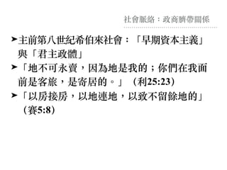 社會脈絡：政商臍帶關係
➤主前第八世紀希伯來社會：「早期資本主義」
與「君主政體」
➤「地不可永賣，因為地是我的︔你們在我⾯
前是客旅，是寄居的。」（利25:23）
➤「以房接房，以地連地，以致不留餘地的」
（賽5:8）
 