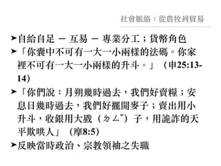 社會脈絡：從農牧到貿易
➤⾃給⾃⾜ － 互易 － 專業分⼯︔貨幣角⾊
➤「你囊中不可有⼀⼤⼀⼩兩樣的法碼。你家
裡不可有⼀⼤⼀⼩兩樣的升⽃。」（申25:13-
14）
➤「你們說：⽉朔幾時過去，我們好賣糧︔安
息⽇幾時過去，我們好擺開⿆⼦︔賣出⽤⼩
升⽃，收銀⽤⼤戥（ㄉㄥˇ）⼦，⽤詭詐的天
平欺哄⼈」（摩8:5）
➤反映當時政治、宗教領袖之失職
 