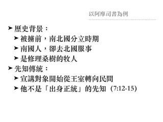 以阿摩司書為例
➤ 歷史背景：
➤ 被擄前，南北國分⽴時期
➤ 南國⼈，卻去北國服事
➤ 是修理桑樹的牧⼈
➤ 先知傳統：
➤ 宣講對象開始從王室轉向民間
➤ 他不是「出身正統」的先知（7:12-15）
 