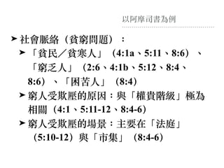 以阿摩司書為例
➤ 社會脈絡（貧窮問題）：
➤ 「貧民／貧寒⼈」（4:1a、5:11、8:6）、
「窮乏⼈」（2:6、4:1b、5:12、8:4、
8:6）、「困苦⼈」（8:4）
➤ 窮⼈受欺壓的原因：與「權貴階級」極為
相關（4:1、5:11-12、8:4-6）
➤ 窮⼈受欺壓的場景：主要在「法庭」
（5:10-12）與「市集」（8:4-6）
 