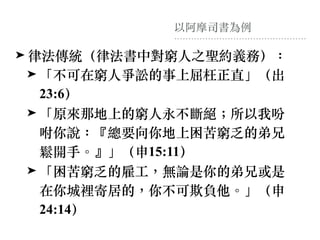 以阿摩司書為例
➤ 律法傳統（律法書中對窮⼈之聖約義務）：
➤ 「不可在窮⼈爭訟的事上屈枉正直」（出
23:6）
➤ 「原來那地上的窮⼈永不斷絕︔所以我吩
咐你說：『總要向你地上困苦窮乏的弟兄
鬆開⼿。』」（申15:11）
➤ 「困苦窮乏的雇⼯，無論是你的弟兄或是
在你城裡寄居的，你不可欺負他。」（申
24:14）
 