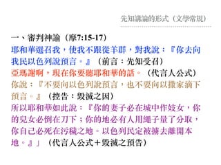 先知講論的形式（⽂學常規）
⼀、審判神諭（摩7:15-17）
耶和華選召我，使我不跟從⽺群，對我說：『你去向
我民以⾊列說預⾔。』（前⾔：先知受召）
亞瑪謝啊，現在你要聽耶和華的話。（代⾔⼈公式）
你說：『不要向以⾊列說預⾔，也不要向以撒家滴下
預⾔。』（控告：毀滅之因）
所以耶和華如此說：『你的妻⼦必在城中作妓女，你
的兒女必倒在⼑下︔你的地必有⼈⽤繩⼦量了分取，
你⾃⼰必死在污穢之地。以⾊列民定被擄去離開本
地。』」（代⾔⼈公式＋毀滅之預告）
 