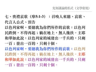 先知講論的形式（⽂學常規）
七、喪禮哀歌（摩5:1-3）：召喚⼈來聽、哀歌、
代⾔⼈公式、預告
以⾊列家啊，要聽我為你們所作的哀歌：以⾊列
民跌倒，不得再起︔躺在地上，無⼈攙扶。主耶
和華如此說：以⾊列家的城發出⼀千兵的，只剩
⼀百︔發出⼀百的，只剩⼗個。
以⾊列家啊，要聽我為你們所作的哀歌：以⾊列
民跌倒，不得再起︔躺在地上，無⼈攙扶。主耶
和華如此說：以⾊列家的城發出⼀千兵的，只剩
⼀百︔發出⼀百的，只剩⼗個。
 