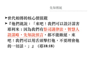先知傳統
➤世代相傳的核⼼價值觀
➤『他們就說：「來吧！我們可以設計謀害
耶利⽶︔因為我們有祭司講律法，智慧⼈
設謀略，先知說預⾔，都不能斷絕。來
吧！我們可以⽤⾆頭擊打他，不要理會他
的⼀切話。」』（耶18:18）
 