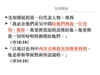 先知傳統
➤先知傳統的第⼀位代表⼈物：摩西
➤「我必在他們弟兄中間給他們興起⼀位先
知，像你。我要將當說的話傳給他︔他要將
我⼀切所吩咐的都傳給他們。」 
（申18:18）
➤「以後以⾊列中再沒有興起先知像摩西的。
他是耶和華⾯對⾯所認識的。」 
（申34:10）
 