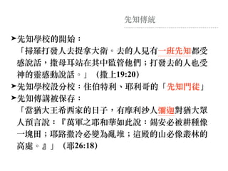 先知傳統
➤先知學校的開始： 
「掃羅打發⼈去捉拿⼤衛。去的⼈⾒有⼀班先知都受
感說話，撒母⽿站在其中監管他們︔打發去的⼈也受
神的靈感動說話。」（撒上19:20）
➤先知學校設分校：住伯特利、耶利哥的「先知⾨徒」
➤先知傳講被保存： 
「當猶⼤王希西家的⽇⼦，有摩利沙⼈彌迦對猶⼤眾
⼈預⾔說：『萬軍之耶和華如此說：錫安必被耕種像
⼀塊⽥︔耶路撒冷必變為亂堆︔這殿的山必像叢林的
⾼處。』」（耶26:18）
 