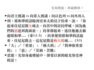 先知傳統：典範轉移︖
➤向君王傳講 vs 向眾⼈傳講︔向以⾊列 vs 向外邦⼈
➤例：耶和華的話臨到亞⽶太的兒⼦約拿，說：「你
起來往尼尼微⼤城去，向其中的居民呼喊，因為他
們的惡達到我⾯前。」約拿卻起來，逃往他施去躲
避耶和華......（拿1:1-3）、約拿便照耶和華的話起
來，往尼尼微去。這尼尼微是極⼤的城......（3:3）
➤「⼤」／「重要」︔「極⼤的」／「對神很重要
的」︔「惡」／「災禍、苦難」
➤思想：先知身處傳統中，卻要以新的眼光領受神
的話！
 