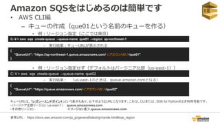 Amazon SQSをはじめるのは簡単です
• AWS CLI編
– キューの作成（que01という名前のキューを作る）
• 例：リージョン指定（ここでは東京）
– 実行結果：キューURLが表示される
C:￥> aws sqs create-queue --queue-name que01 --region ap-northeast-1
{
“QueueUrl”: “https://ap-northeast-1.queue.amazonaws.com/＜アカウントID＞/que01"
}
C:￥> aws sqs create-queue --queue-name que02
{
“QueueUrl”: “https://queue.amazonaws.com/＜アカウントID＞/que02"
}
参考URL： https://docs.aws.amazon.com/ja_jp/general/latest/gr/rande.html#sqs_region
• 例：リージョン指定せず（デフォルトはバージニア北部（us-east-1））
– 実行結果： （us-east-1のときは、queue.amazon.comとなる）
キューURLは、「レガシーエンドポイント」という表示もあり、以下のようなURLになります。これは、CLIまたは、SDK for Pythonのとき利用可能です。
・バージニア北部リージョン（us-east-1）： queue.amazonaws.com
・その他リージョン： ＜リージョン名＞.queue.amazonaws.com
 