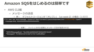 Amazon SQSをはじめるのは簡単です
• AWS CLI編
– メッセージの送信
• 例： デフォルトリージョンが「オレゴン」（us-west-2）の場合（１行で）
– 結果： ハッシュされた結果とメッセージIDが返却される
C:￥> aws sqs send-message --queue-url https://us-west-2.queue.amazonaws.com/＜アカウントID＞ /que011
--message-body AAAAAAAAAAAAAAAAAAAAA
{
"MD5OfMessageBody": "5bc308c3d25645d2516222e055134c04",
"MessageId": "fc7d64b4-b015-4dd7-b118-11c20fcd85ac"
}
 