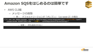 Amazon SQSをはじめるのは簡単です
• AWS CLI編
– メッセージの削除
• 例： デフォルトリージョンが「オレゴン」（us-west-2）の場合
– 結果： 何も返却されない
C:￥> aws sqs delete-message --queue-url https://us-west-2.queue.amazonaws.com/＜アカウントID＞ /que011
--receipt-handle “AQEBP3Zah1+ofjs… ～中略～ …ryXHENpytJ2kAAOFI8n4wr03bVog=="
 