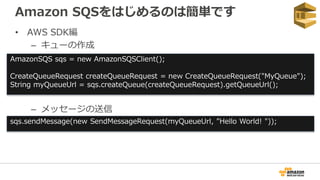 Amazon SQSをはじめるのは簡単です
• AWS SDK編
– キューの作成
– メッセージの送信
AmazonSQS sqs = new AmazonSQSClient();
CreateQueueRequest createQueueRequest = new CreateQueueRequest("MyQueue");
String myQueueUrl = sqs.createQueue(createQueueRequest).getQueueUrl();
sqs.sendMessage(new SendMessageRequest(myQueueUrl, ”Hello World! "));
 