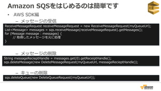 Amazon SQSをはじめるのは簡単です
• AWS SDK編
– メッセージの受信
– メッセージの削除
– キューの削除
ReceiveMessageRequest receiveMessageRequest = new ReceiveMessageRequest(myQueueUrl);
List<Message> messages = sqs.receiveMessage(receiveMessageRequest).getMessages();
for (Message message : messages) {
// 取得したメッセージを元に処理
}
String messageRecieptHandle = messages.get(0).getReceiptHandle();
sqs.deleteMessage(new DeleteMessageRequest(myQueueUrl, messageRecieptHandle));
sqs.deleteQueue(new DeleteQueueRequest(myQueueUrl));
 